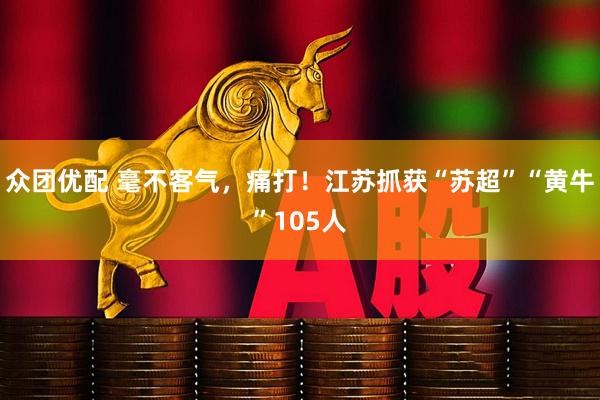 众团优配 毫不客气，痛打！江苏抓获“苏超”“黄牛”105人