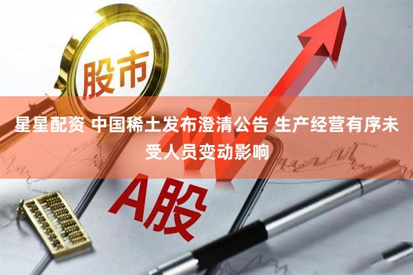 星星配资 中国稀土发布澄清公告 生产经营有序未受人员变动影响