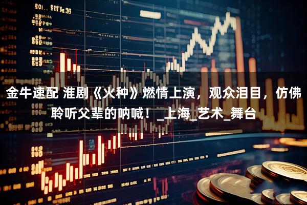 金牛速配 淮剧《火种》燃情上演，观众泪目，仿佛聆听父辈的呐喊！_上海_艺术_舞台
