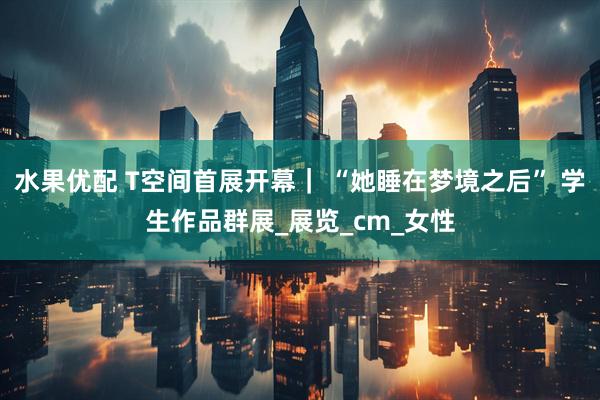 水果优配 T空间首展开幕｜ “她睡在梦境之后” 学生作品群展_展览_cm_女性