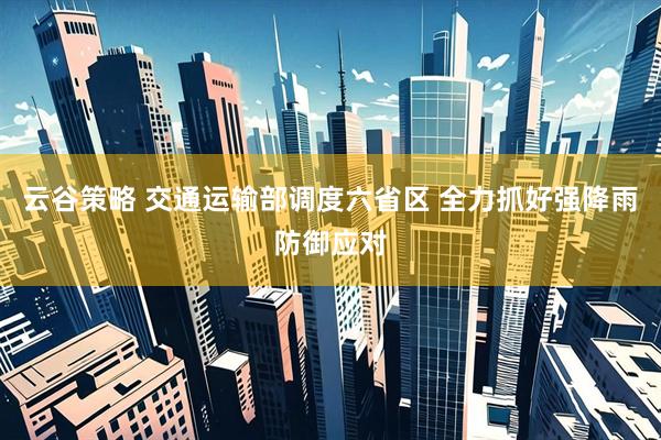 云谷策略 交通运输部调度六省区 全力抓好强降雨防御应对