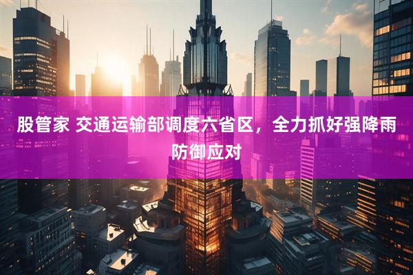 股管家 交通运输部调度六省区，全力抓好强降雨防御应对
