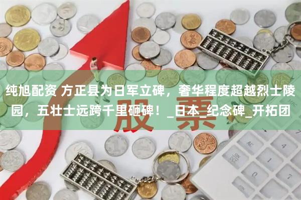 纯旭配资 方正县为日军立碑，奢华程度超越烈士陵园，五壮士远跨千里砸碑！_日本_纪念碑_开拓团