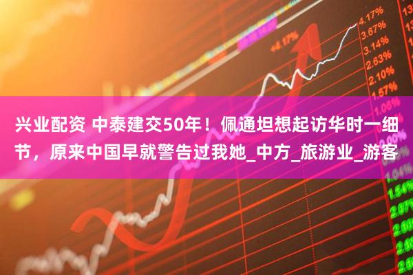 兴业配资 中泰建交50年！佩通坦想起访华时一细节，原来中国早就警告过我她_中方_旅游业_游客
