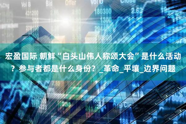 宏盈国际 朝鲜“白头山伟人称颂大会”是什么活动？参与者都是什么身份？_革命_平壤_边界问题