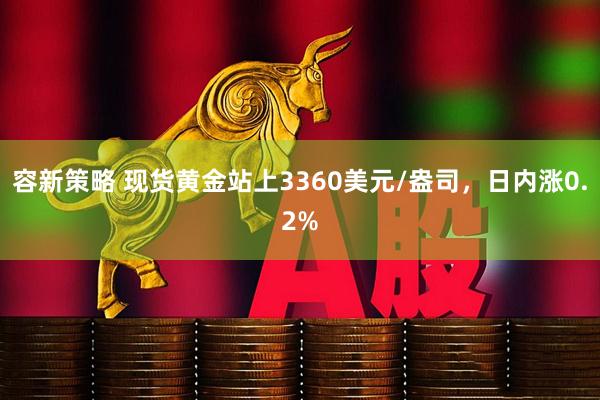 容新策略 现货黄金站上3360美元/盎司，日内涨0.2%